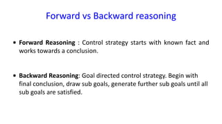 Forward vs Backward reasoning
• Forward Reasoning : Control strategy starts with known fact and
works towards a conclusion.
• Backward Reasoning: Goal directed control strategy. Begin with
final conclusion, draw sub goals, generate further sub goals until all
sub goals are satisfied.
 
