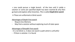 → one could pursue a single branch of the tree until it yields a
solution or some pre specified depth has been reached & only then
go back and explore other branches. This is called Depth first search.
→ These are uniformed or blind search
Advantages of Depth First search
- Require less Memory
- May find a solution without exploring much of state space
Advantages of Breadth First search
- It is not blind i.e. it does not search a path which is unfruitful
- If there is solution it is found
 