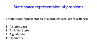 State space representaion of problems
A state space representation of a problem includes four things:-
1 A state space
2 An Initial State
3 A goal state
4 Operators
 