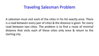Traveling Salesman Problem
A salesman must visit each of the cities in his list exactly once. There
is a road between every pair of cities & the distance is given for every
road between two cities. The problem is to find a route of minimal
distance that visits each of these cities only once & return to the
starting city.
 