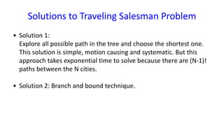 Solutions to Traveling Salesman Problem
• Solution 1:
Explore all possible path in the tree and choose the shortest one.
This solution is simple, motion causing and systematic. But this
approach takes exponential time to solve because there are (N-1)!
paths between the N cities.
• Solution 2: Branch and bound technique.
 