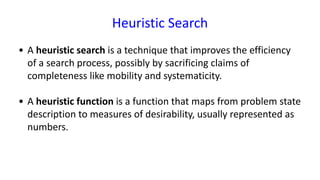 Heuristic Search
• A heuristic search is a technique that improves the efficiency
of a search process, possibly by sacrificing claims of
completeness like mobility and systematicity.
• A heuristic function is a function that maps from problem state
description to measures of desirability, usually represented as
numbers.
 