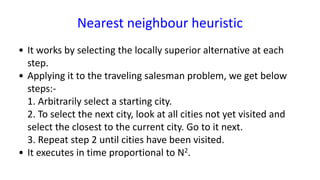 Nearest neighbour heuristic
• It works by selecting the locally superior alternative at each
step.
• Applying it to the traveling salesman problem, we get below
steps:-
1. Arbitrarily select a starting city.
2. To select the next city, look at all cities not yet visited and
select the closest to the current city. Go to it next.
3. Repeat step 2 until cities have been visited.
• It executes in time proportional to N2.
 