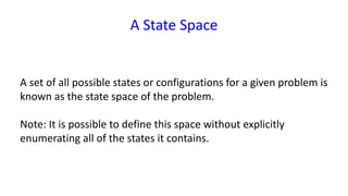 A State Space
A set of all possible states or configurations for a given problem is
known as the state space of the problem.
Note: It is possible to define this space without explicitly
enumerating all of the states it contains.
 