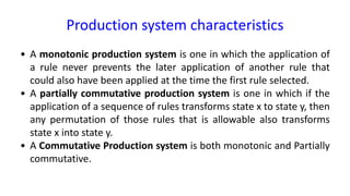 Production system characteristics
• A monotonic production system is one in which the application of
a rule never prevents the later application of another rule that
could also have been applied at the time the first rule selected.
• A partially commutative production system is one in which if the
application of a sequence of rules transforms state x to state y, then
any permutation of those rules that is allowable also transforms
state x into state y.
• A Commutative Production system is both monotonic and Partially
commutative.
 