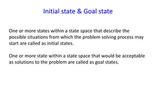 Initial state & Goal state
One or more states within a state space that describe the
possible situations from which the problem solving process may
start are called as initial states.
One or more state within a state space that would be acceptable
as solutions to the problem are called as goal states.
 