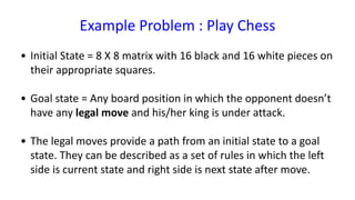 Example Problem : Play Chess
• Initial State = 8 X 8 matrix with 16 black and 16 white pieces on
their appropriate squares.
• Goal state = Any board position in which the opponent doesn’t
have any legal move and his/her king is under attack.
• The legal moves provide a path from an initial state to a goal
state. They can be described as a set of rules in which the left
side is current state and right side is next state after move.
 
