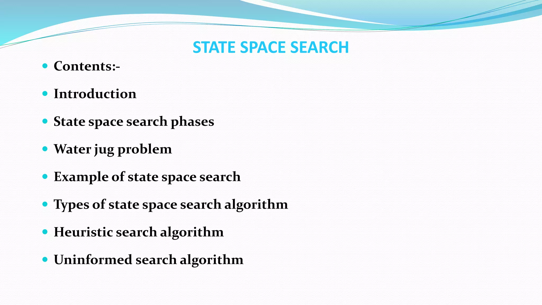 STATE SPACE SEARCH
 Contents:-
 Introduction
 State space search phases
 Water jug problem
 Example of state space search
 Types of state space search algorithm
 Heuristic search algorithm
 Uninformed search algorithm
 