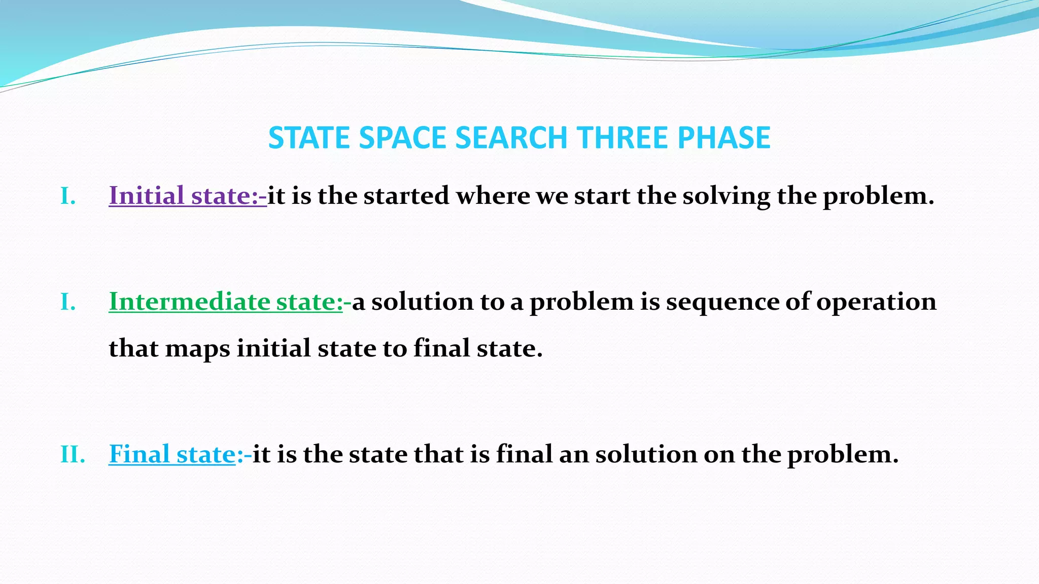 STATE SPACE SEARCH THREE PHASE
I. Initial state:-it is the started where we start the solving the problem.
I. Intermediate state:-a solution to a problem is sequence of operation
that maps initial state to final state.
II. Final state:-it is the state that is final an solution on the problem.
 