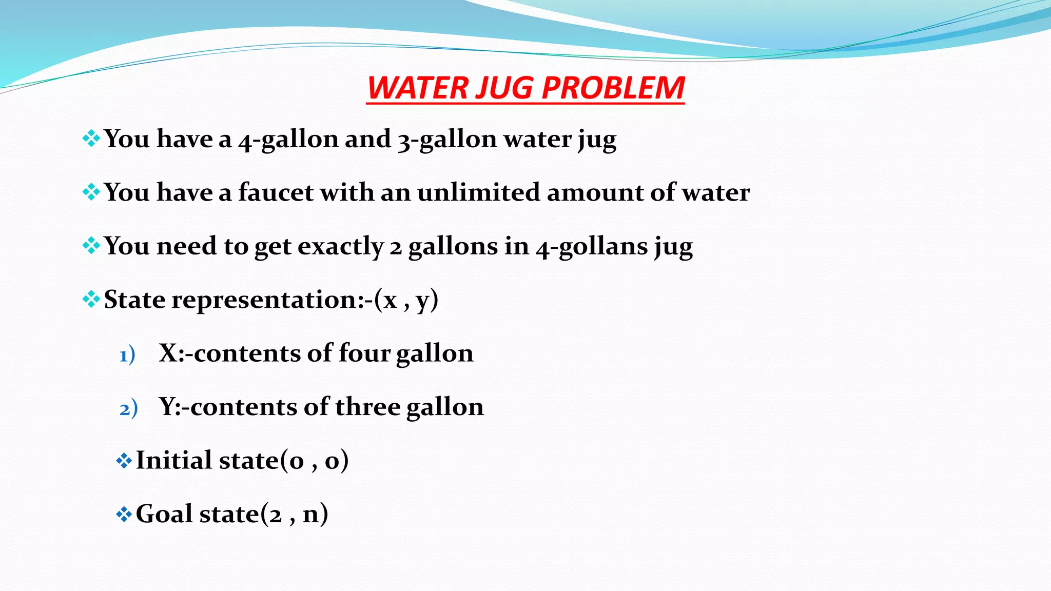 WATER JUG PROBLEM
You have a 4-gallon and 3-gallon water jug
You have a faucet with an unlimited amount of water
You need to get exactly 2 gallons in 4-gollans jug
State representation:-(x , y)
1) X:-contents of four gallon
2) Y:-contents of three gallon
Initial state(0 , 0)
Goal state(2 , n)
 