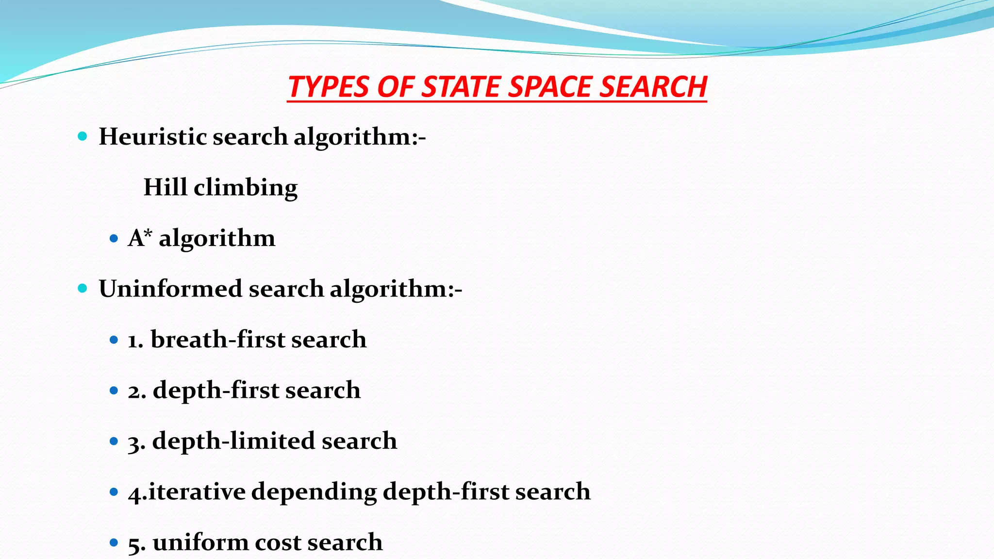 TYPES OF STATE SPACE SEARCH
 Heuristic search algorithm:-
Hill climbing
 A* algorithm
 Uninformed search algorithm:-
 1. breath-first search
 2. depth-first search
 3. depth-limited search
 4.iterative depending depth-first search
 5. uniform cost search
 