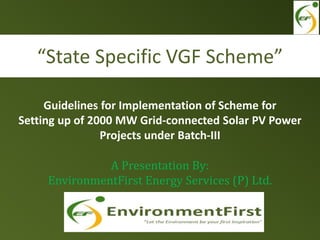IREDA-NCEF REFINANCE
SCHEME
“REVIVAL OF THE OPERATIONS OF
EXISTING BIOMASS POWER & SMALL
HYDRO POWER PROJECTS AFFECTED
DUE TO UNFORSEEN CIRCUMSTANCES
Guidelines for Implementation of Scheme for
Setting up of 2000 MW Grid-connected Solar PV Power
Projects under Batch-III
A Presentation By:
EnvironmentFirst Energy Services (P) Ltd.
“State Specific VGF Scheme”
 