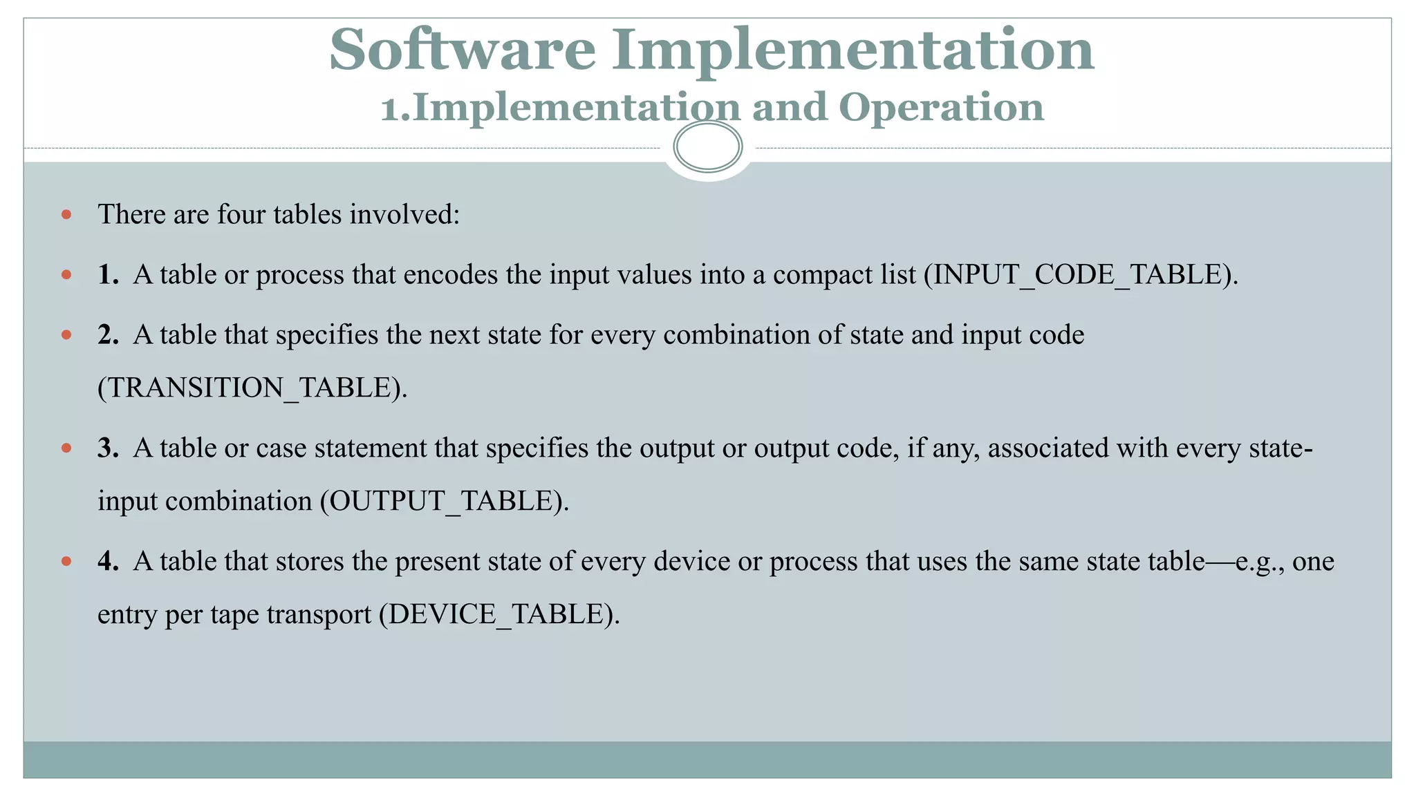 Software Implementation
1.Implementation and Operation
 There are four tables involved:
 1. A table or process that encodes the input values into a compact list (INPUT_CODE_TABLE).
 2. A table that specifies the next state for every combination of state and input code
(TRANSITION_TABLE).
 3. A table or case statement that specifies the output or output code, if any, associated with every state-
input combination (OUTPUT_TABLE).
 4. A table that stores the present state of every device or process that uses the same state table—e.g., one
entry per tape transport (DEVICE_TABLE).
 