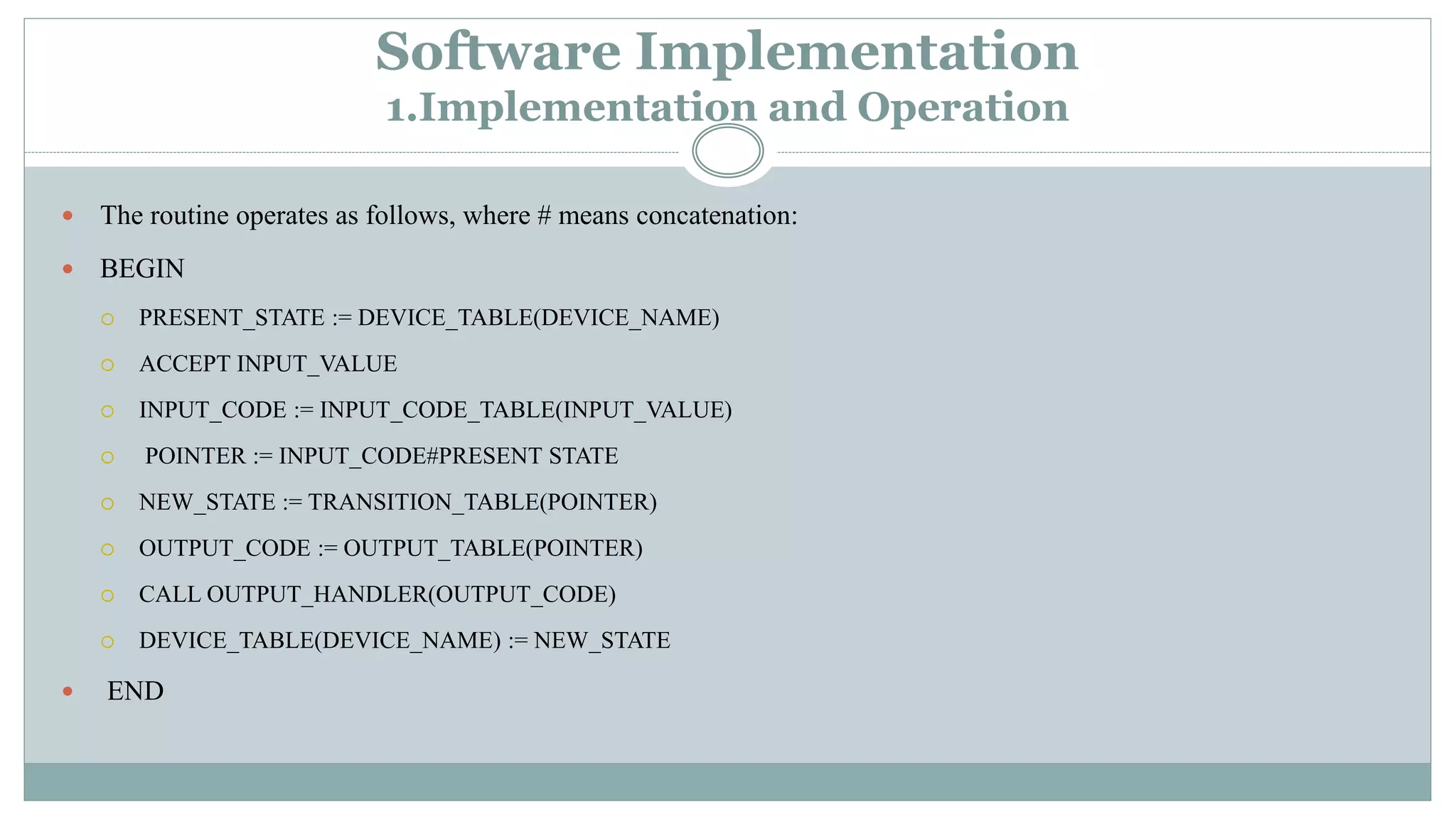 Software Implementation
1.Implementation and Operation
 The routine operates as follows, where # means concatenation:
 BEGIN
 PRESENT_STATE := DEVICE_TABLE(DEVICE_NAME)
 ACCEPT INPUT_VALUE
 INPUT_CODE := INPUT_CODE_TABLE(INPUT_VALUE)
 POINTER := INPUT_CODE#PRESENT STATE
 NEW_STATE := TRANSITION_TABLE(POINTER)
 OUTPUT_CODE := OUTPUT_TABLE(POINTER)
 CALL OUTPUT_HANDLER(OUTPUT_CODE)
 DEVICE_TABLE(DEVICE_NAME) := NEW_STATE
 END
 
