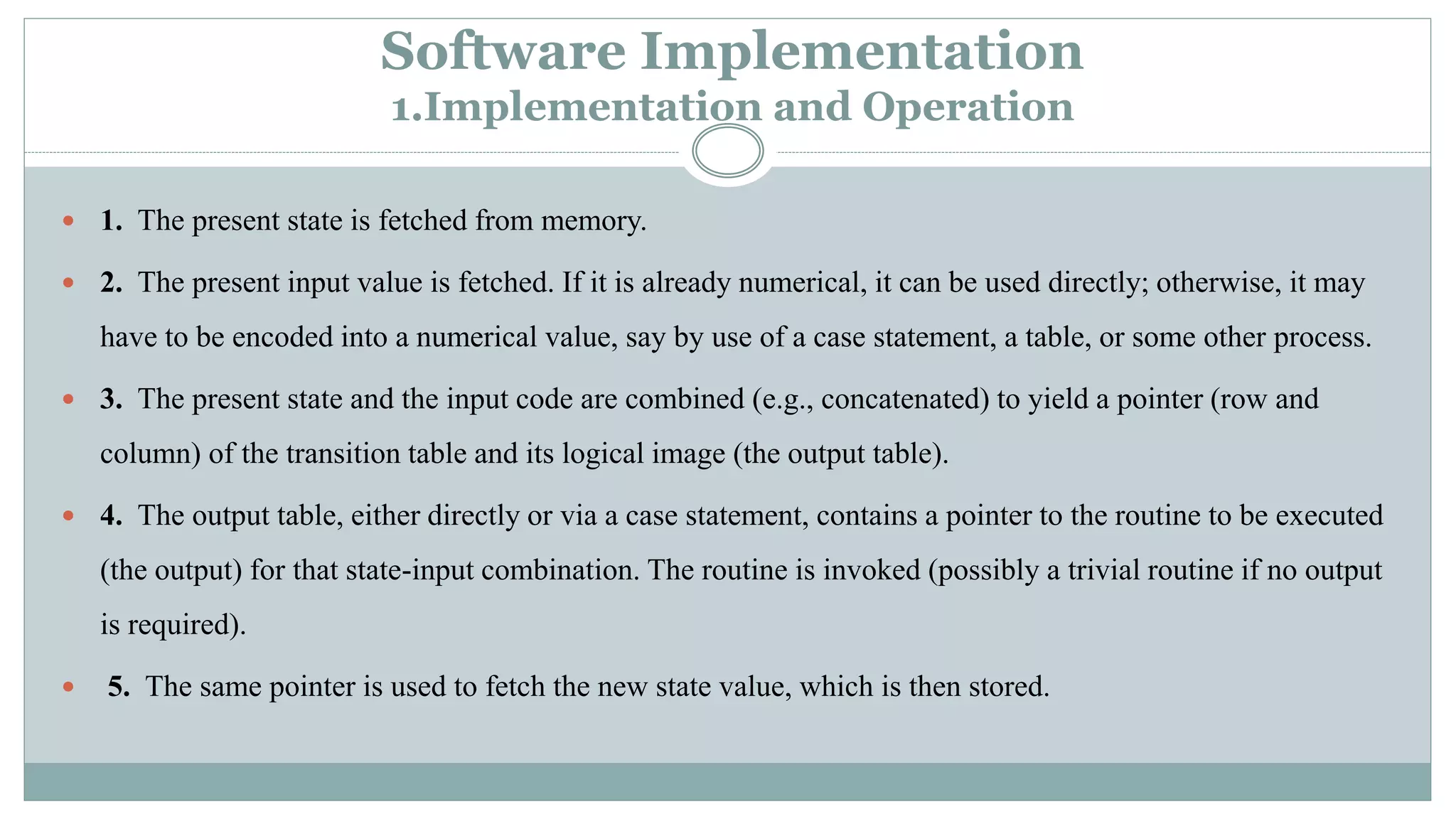 Software Implementation
1.Implementation and Operation
 1. The present state is fetched from memory.
 2. The present input value is fetched. If it is already numerical, it can be used directly; otherwise, it may
have to be encoded into a numerical value, say by use of a case statement, a table, or some other process.
 3. The present state and the input code are combined (e.g., concatenated) to yield a pointer (row and
column) of the transition table and its logical image (the output table).
 4. The output table, either directly or via a case statement, contains a pointer to the routine to be executed
(the output) for that state-input combination. The routine is invoked (possibly a trivial routine if no output
is required).
 5. The same pointer is used to fetch the new state value, which is then stored.
 