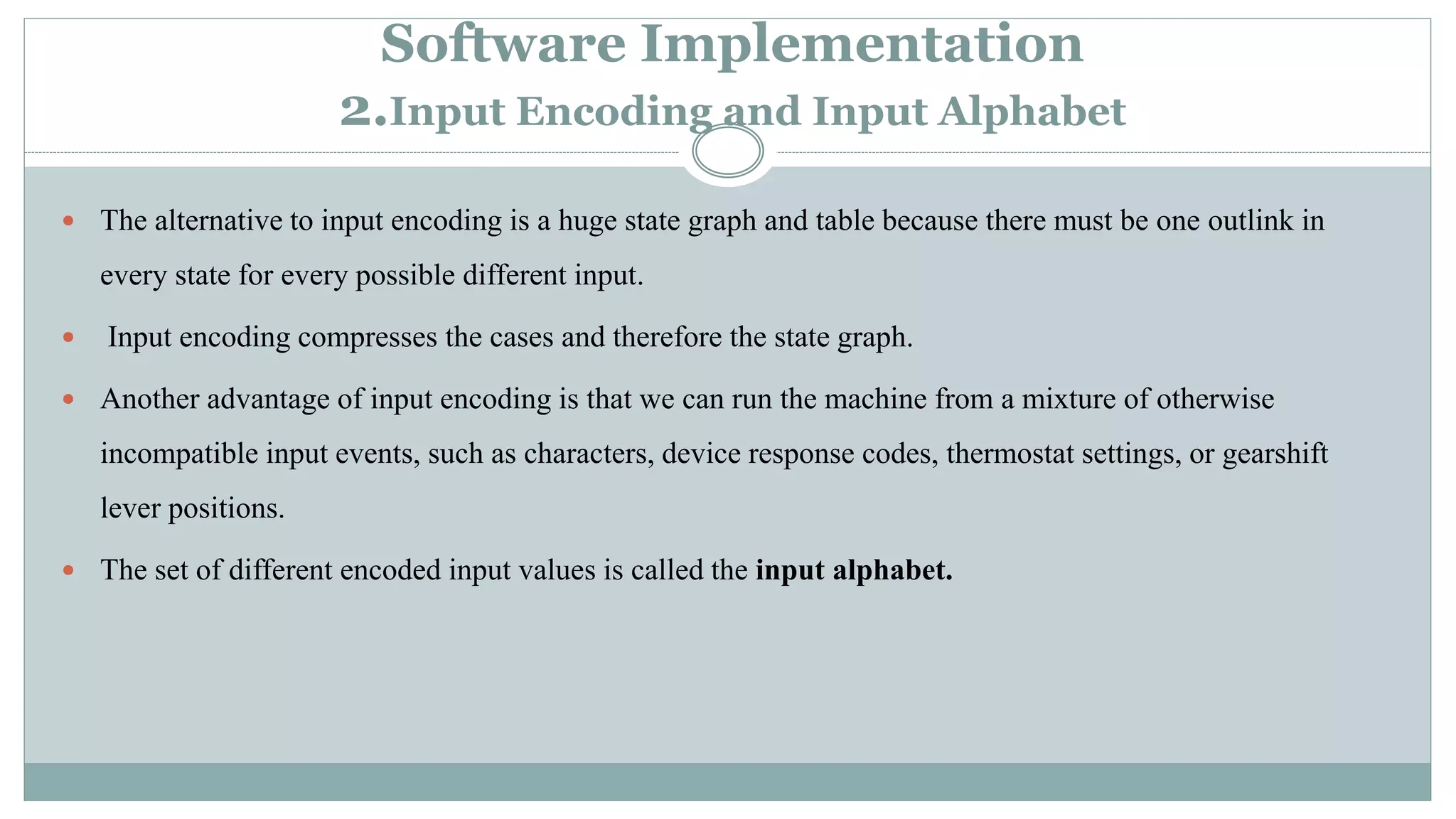 Software Implementation
2.Input Encoding and Input Alphabet
 The alternative to input encoding is a huge state graph and table because there must be one outlink in
every state for every possible different input.
 Input encoding compresses the cases and therefore the state graph.
 Another advantage of input encoding is that we can run the machine from a mixture of otherwise
incompatible input events, such as characters, device response codes, thermostat settings, or gearshift
lever positions.
 The set of different encoded input values is called the input alphabet.
 
