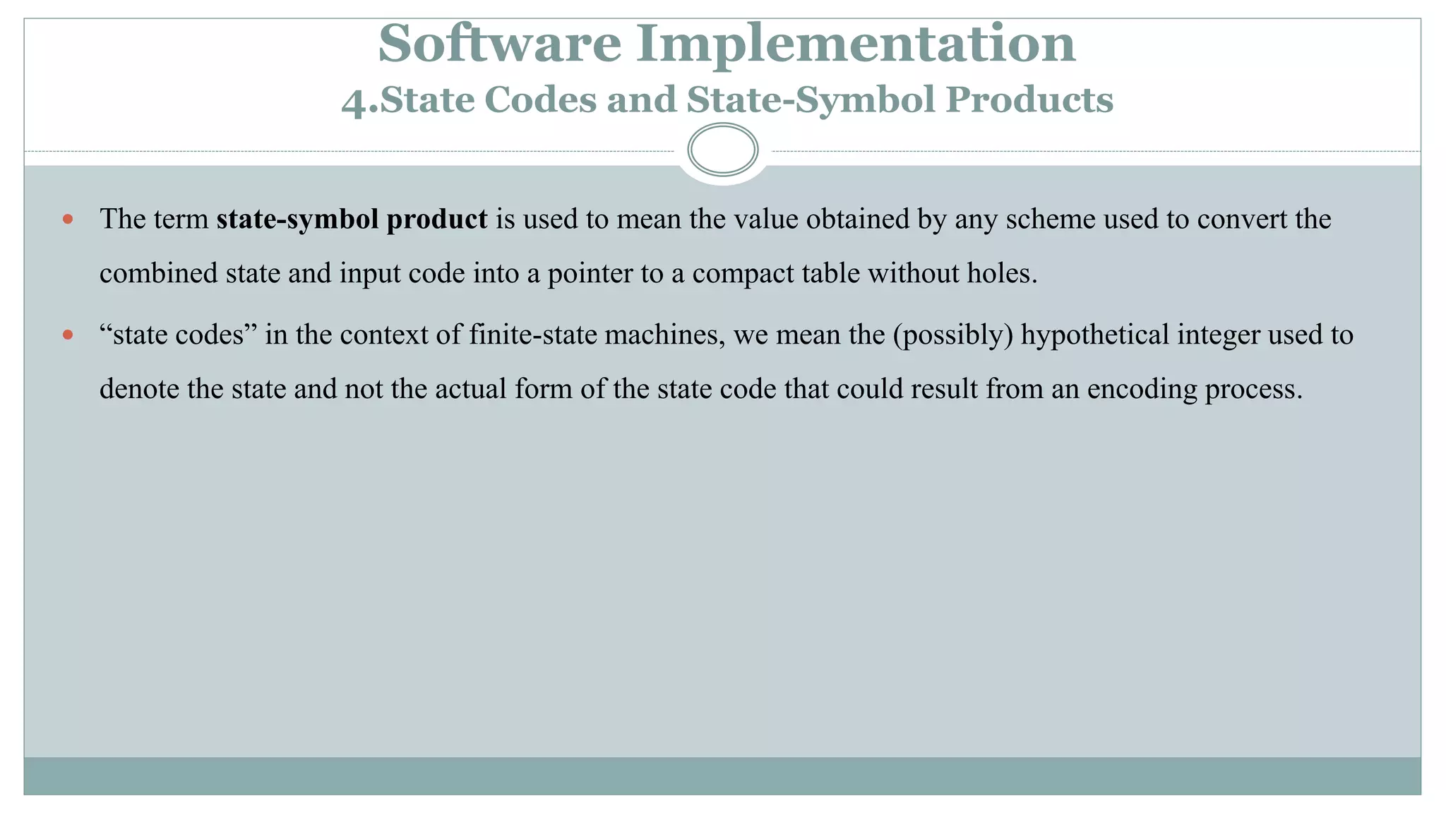 Software Implementation
4.State Codes and State-Symbol Products
 The term state-symbol product is used to mean the value obtained by any scheme used to convert the
combined state and input code into a pointer to a compact table without holes.
 “state codes” in the context of finite-state machines, we mean the (possibly) hypothetical integer used to
denote the state and not the actual form of the state code that could result from an encoding process.
 