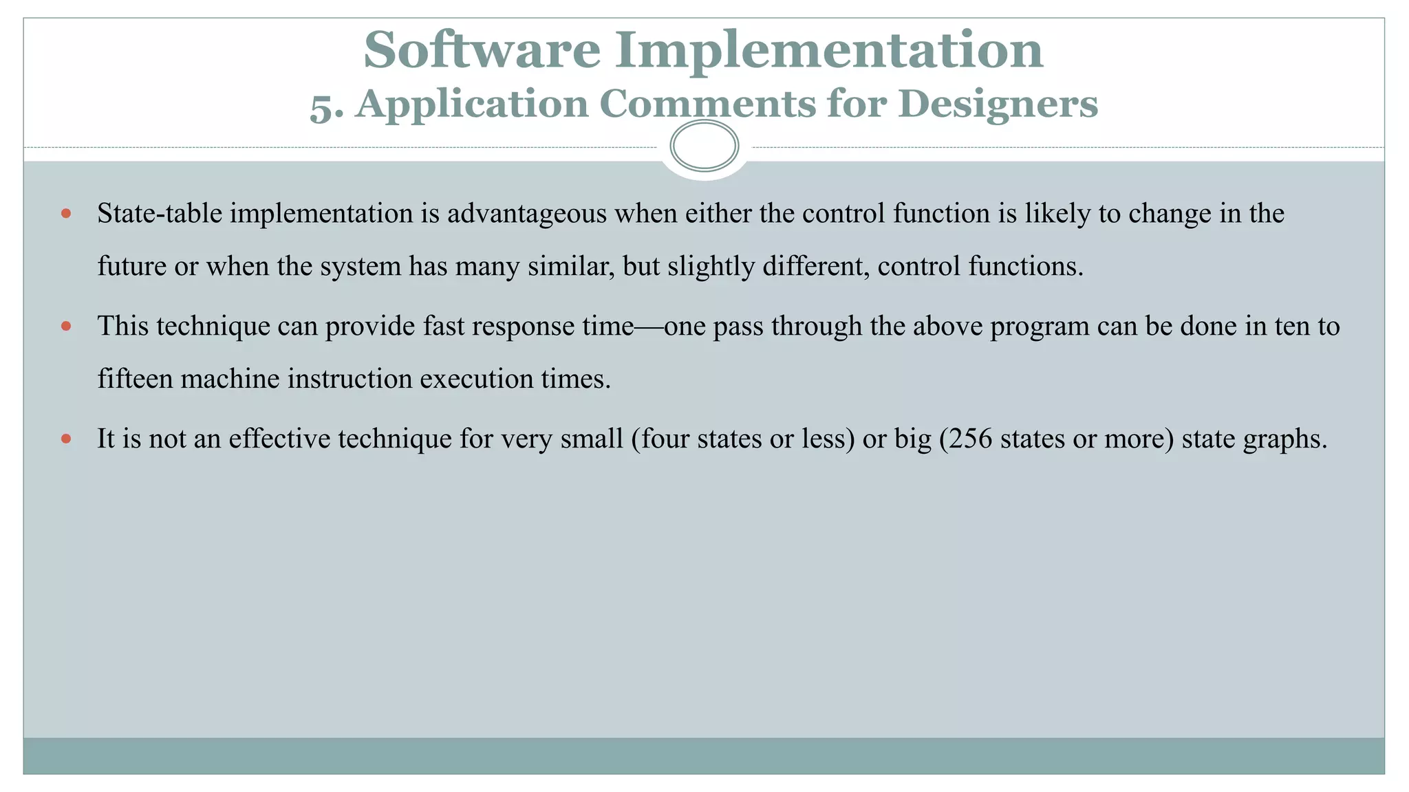 Software Implementation
5. Application Comments for Designers
 State-table implementation is advantageous when either the control function is likely to change in the
future or when the system has many similar, but slightly different, control functions.
 This technique can provide fast response time—one pass through the above program can be done in ten to
fifteen machine instruction execution times.
 It is not an effective technique for very small (four states or less) or big (256 states or more) state graphs.
 