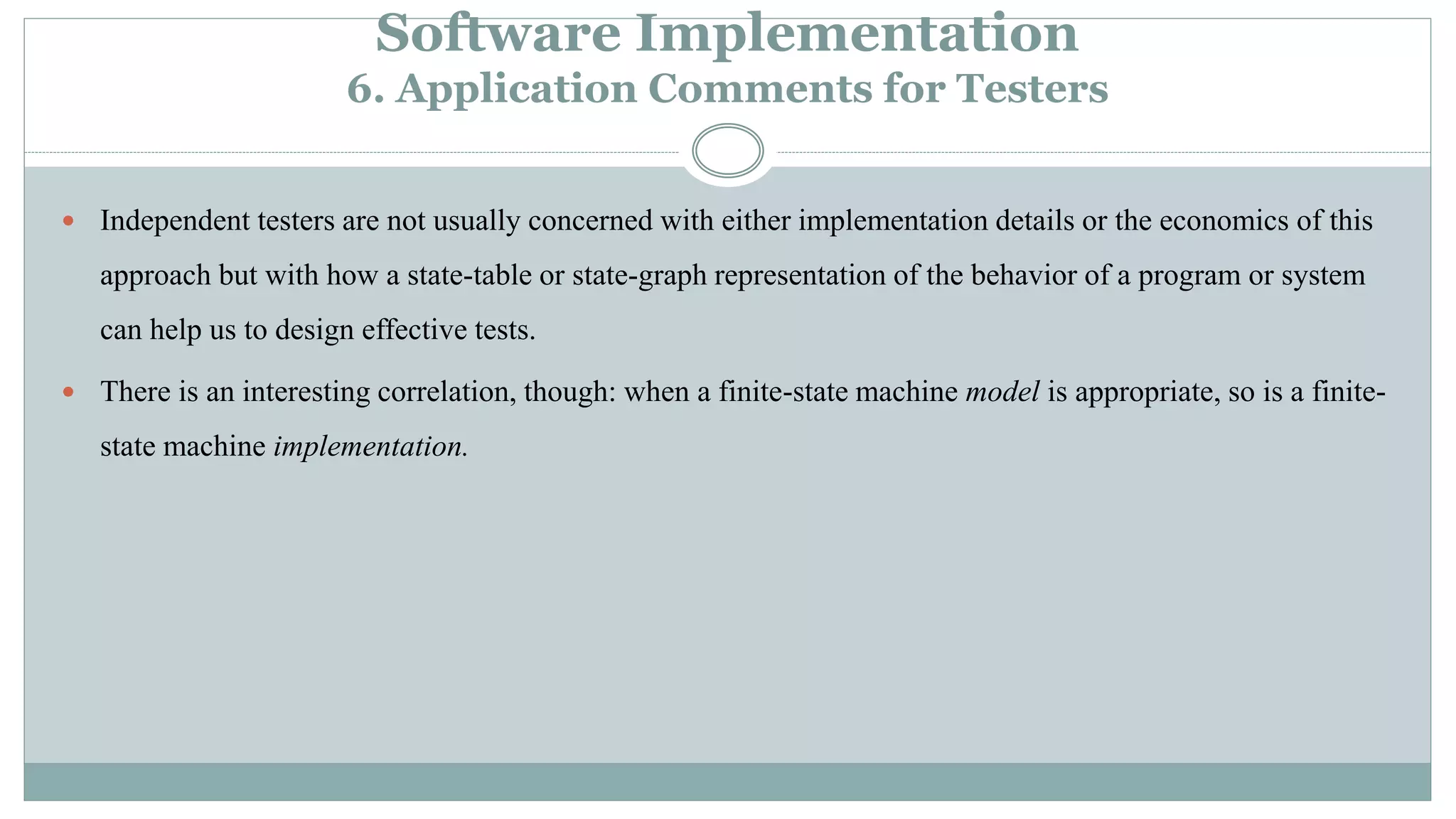 Software Implementation
6. Application Comments for Testers
 Independent testers are not usually concerned with either implementation details or the economics of this
approach but with how a state-table or state-graph representation of the behavior of a program or system
can help us to design effective tests.
 There is an interesting correlation, though: when a finite-state machine model is appropriate, so is a finite-
state machine implementation.
 