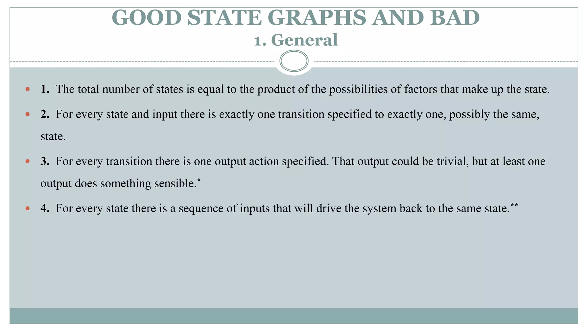 GOOD STATE GRAPHS AND BAD
1. General
 1. The total number of states is equal to the product of the possibilities of factors that make up the state.
 2. For every state and input there is exactly one transition specified to exactly one, possibly the same,
state.
 3. For every transition there is one output action specified. That output could be trivial, but at least one
output does something sensible.*
 4. For every state there is a sequence of inputs that will drive the system back to the same state.**
 