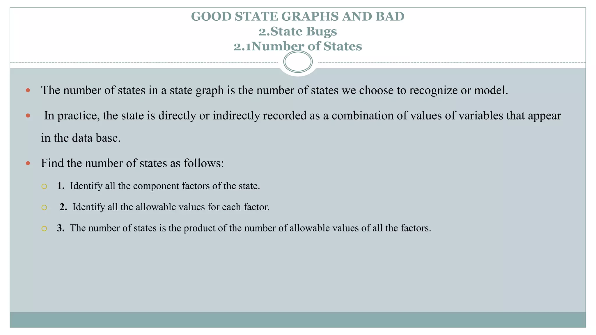 GOOD STATE GRAPHS AND BAD
2.State Bugs
2.1Number of States
 The number of states in a state graph is the number of states we choose to recognize or model.
 In practice, the state is directly or indirectly recorded as a combination of values of variables that appear
in the data base.
 Find the number of states as follows:
 1. Identify all the component factors of the state.
 2. Identify all the allowable values for each factor.
 3. The number of states is the product of the number of allowable values of all the factors.
 