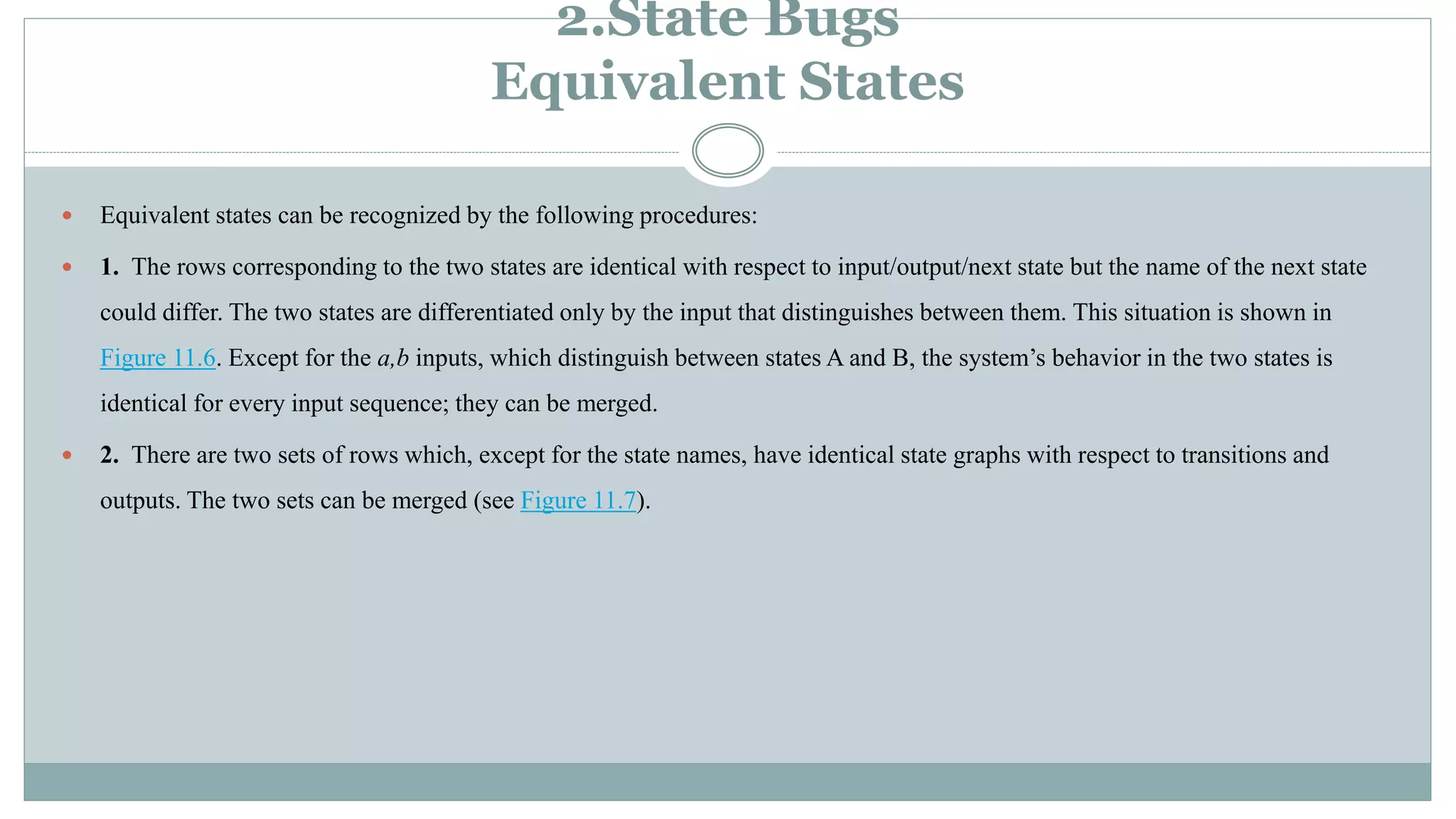 2.State Bugs
Equivalent States
 Equivalent states can be recognized by the following procedures:
 1. The rows corresponding to the two states are identical with respect to input/output/next state but the name of the next state
could differ. The two states are differentiated only by the input that distinguishes between them. This situation is shown in
Figure 11.6. Except for the a,b inputs, which distinguish between states A and B, the system’s behavior in the two states is
identical for every input sequence; they can be merged.
 2. There are two sets of rows which, except for the state names, have identical state graphs with respect to transitions and
outputs. The two sets can be merged (see Figure 11.7).
 