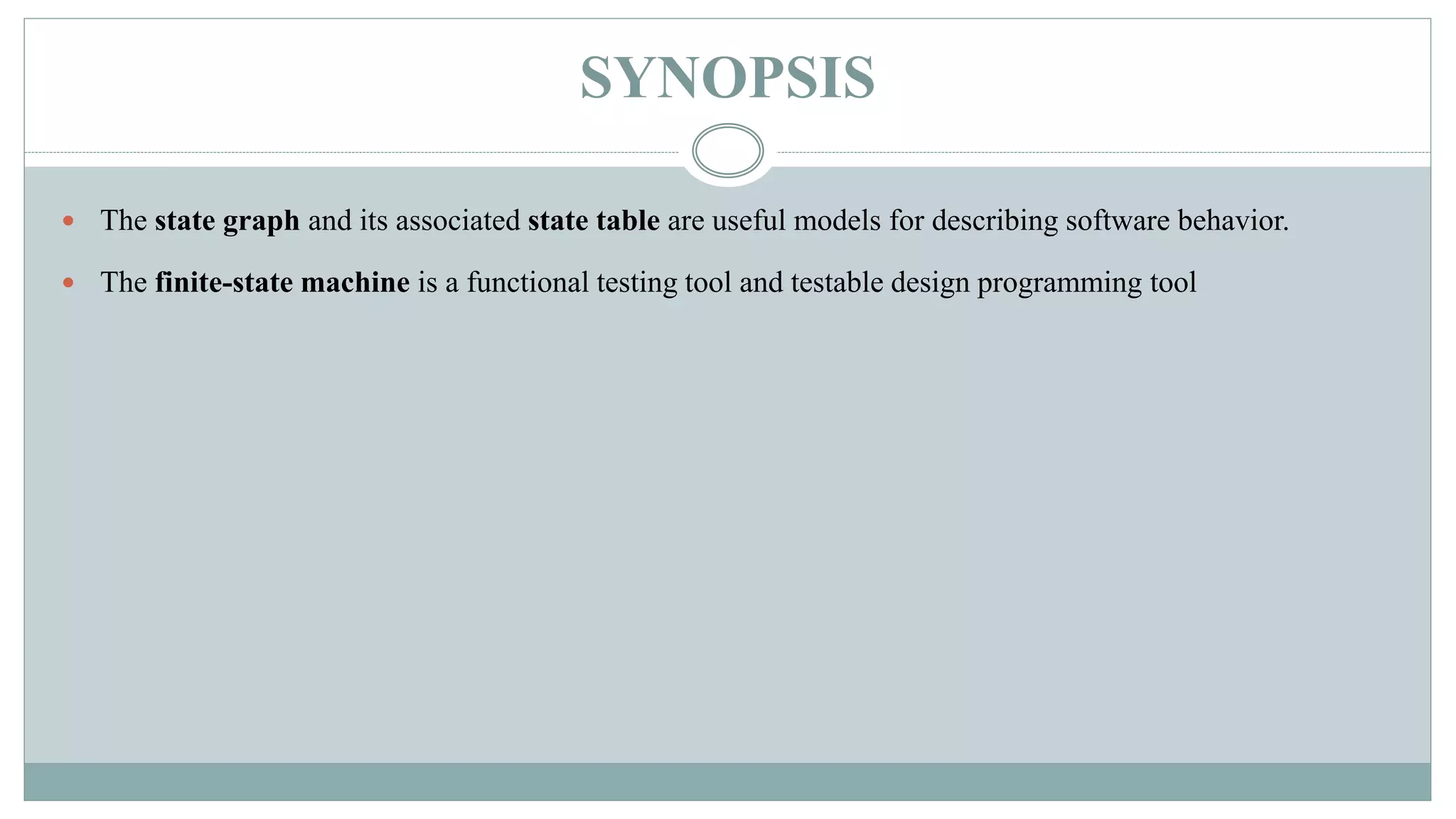 SYNOPSIS
 The state graph and its associated state table are useful models for describing software behavior.
 The finite-state machine is a functional testing tool and testable design programming tool
 