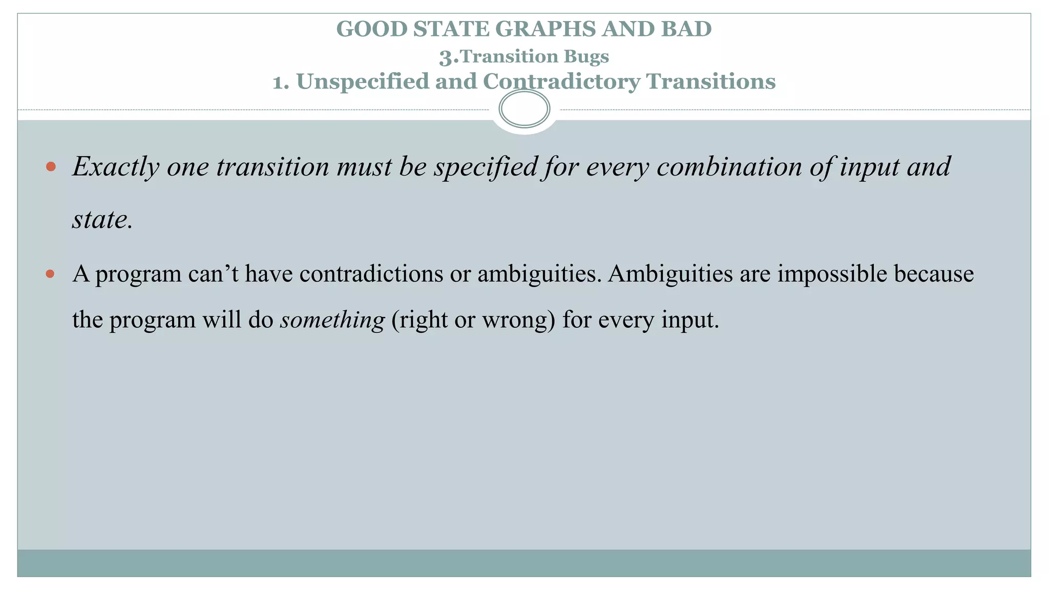 GOOD STATE GRAPHS AND BAD
3.Transition Bugs
1. Unspecified and Contradictory Transitions
 Exactly one transition must be specified for every combination of input and
state.
 A program can’t have contradictions or ambiguities. Ambiguities are impossible because
the program will do something (right or wrong) for every input.
 