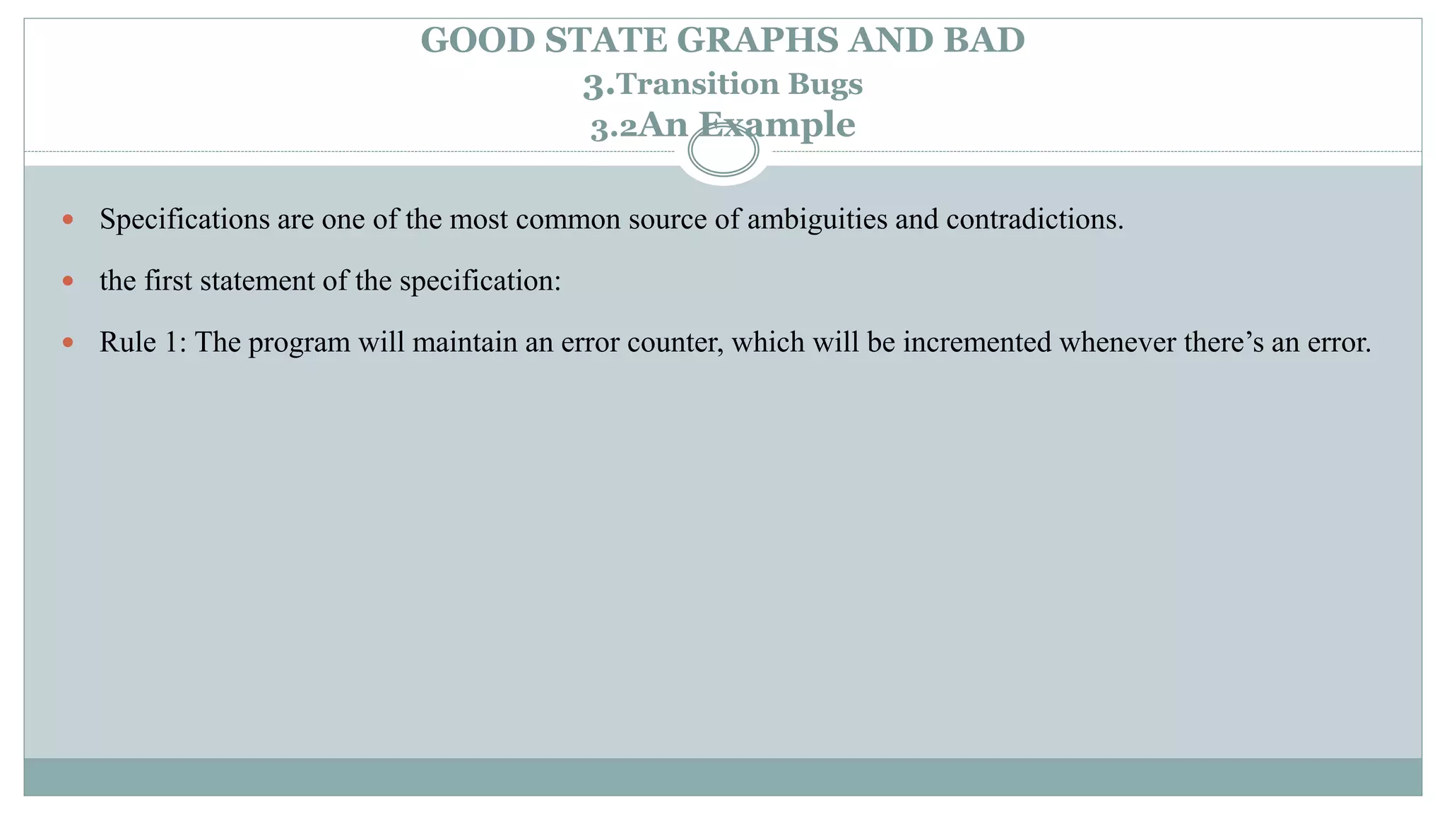 GOOD STATE GRAPHS AND BAD
3.Transition Bugs
3.2An Example
 Specifications are one of the most common source of ambiguities and contradictions.
 the first statement of the specification:
 Rule 1: The program will maintain an error counter, which will be incremented whenever there’s an error.
 