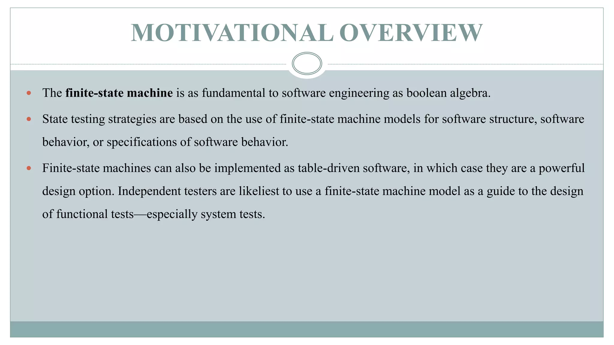 MOTIVATIONAL OVERVIEW
 The finite-state machine is as fundamental to software engineering as boolean algebra.
 State testing strategies are based on the use of finite-state machine models for software structure, software
behavior, or specifications of software behavior.
 Finite-state machines can also be implemented as table-driven software, in which case they are a powerful
design option. Independent testers are likeliest to use a finite-state machine model as a guide to the design
of functional tests—especially system tests.
 