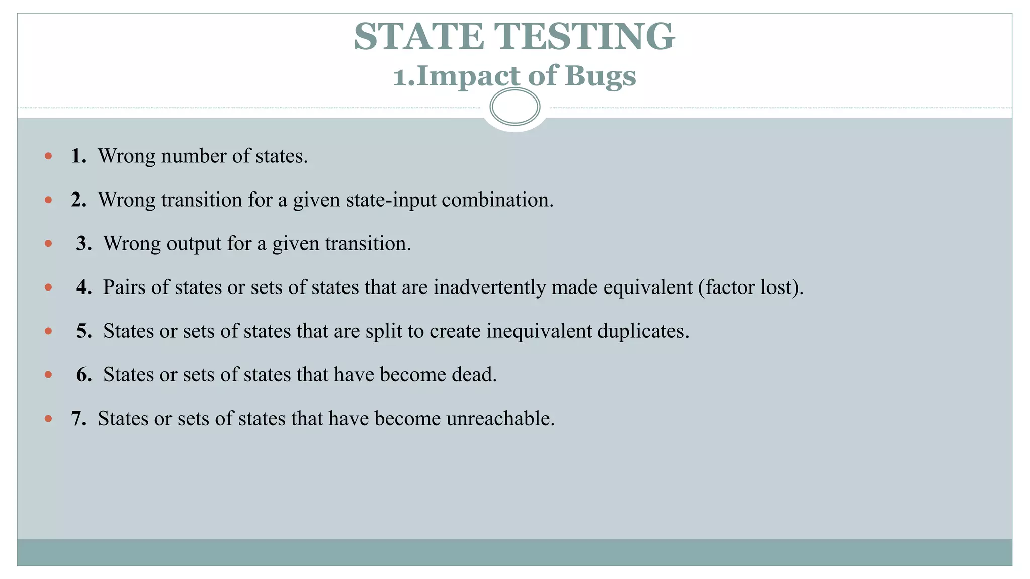 STATE TESTING
1.Impact of Bugs
 1. Wrong number of states.
 2. Wrong transition for a given state-input combination.
 3. Wrong output for a given transition.
 4. Pairs of states or sets of states that are inadvertently made equivalent (factor lost).
 5. States or sets of states that are split to create inequivalent duplicates.
 6. States or sets of states that have become dead.
 7. States or sets of states that have become unreachable.
 