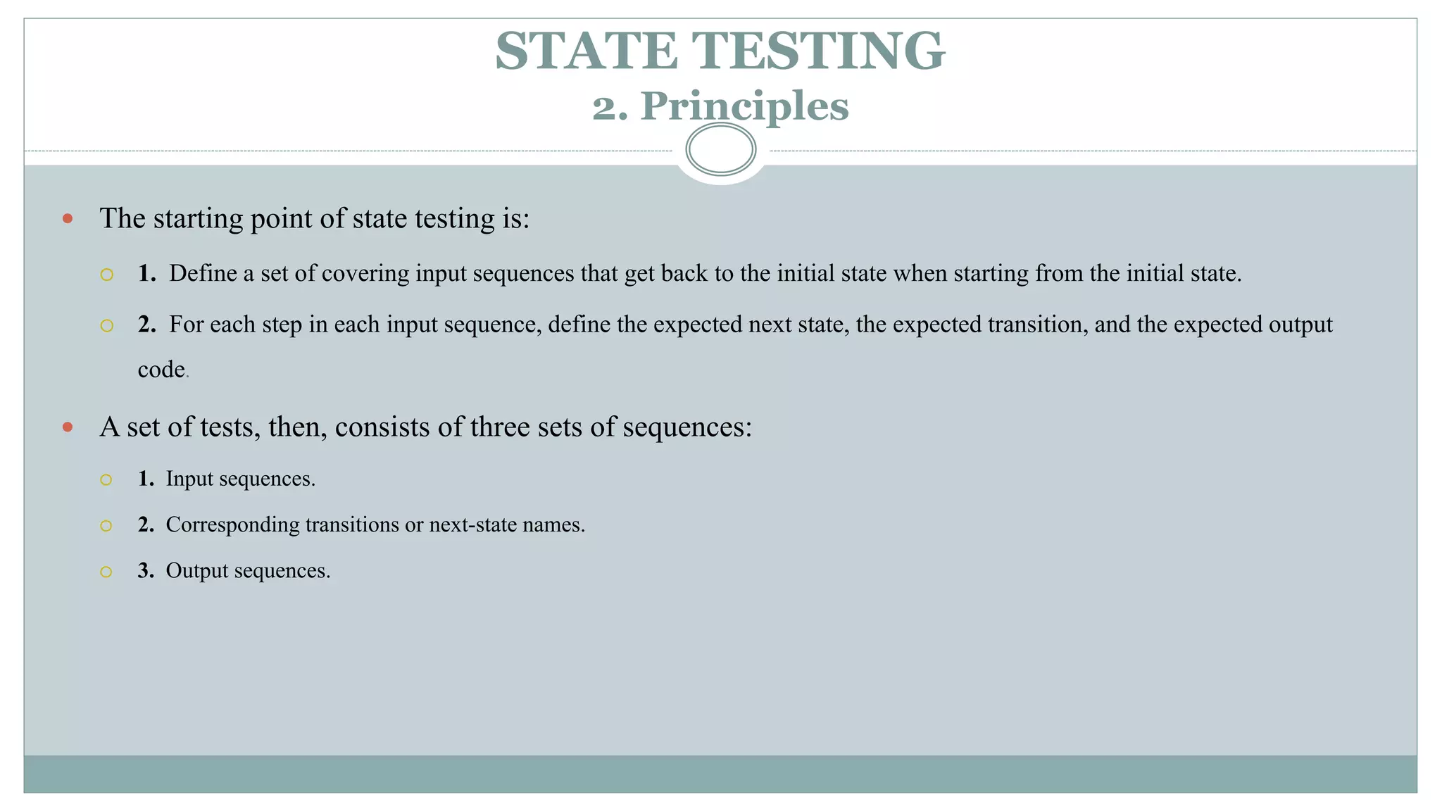 STATE TESTING
2. Principles
 The starting point of state testing is:
 1. Define a set of covering input sequences that get back to the initial state when starting from the initial state.
 2. For each step in each input sequence, define the expected next state, the expected transition, and the expected output
code.
 A set of tests, then, consists of three sets of sequences:
 1. Input sequences.
 2. Corresponding transitions or next-state names.
 3. Output sequences.
 