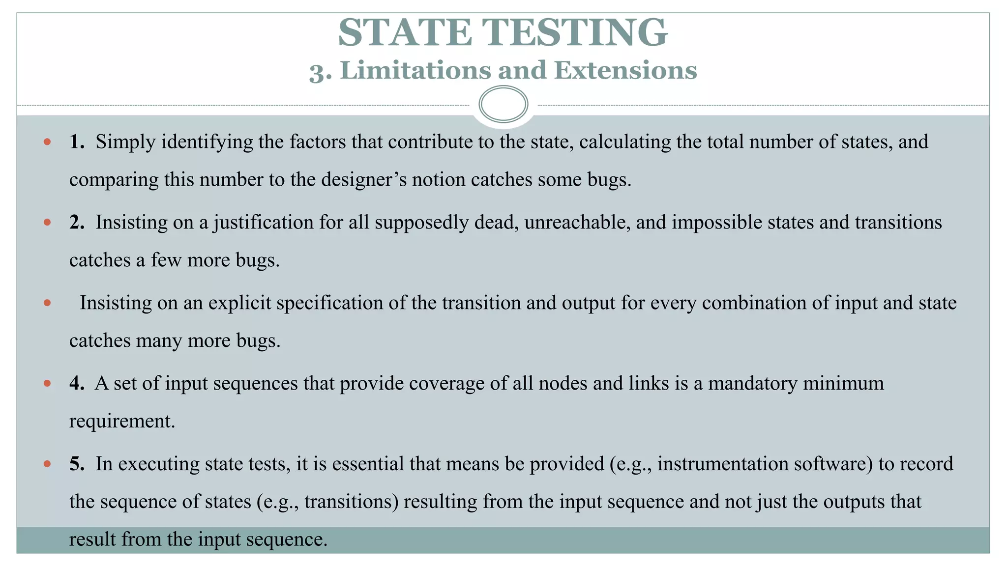 STATE TESTING
3. Limitations and Extensions
 1. Simply identifying the factors that contribute to the state, calculating the total number of states, and
comparing this number to the designer’s notion catches some bugs.
 2. Insisting on a justification for all supposedly dead, unreachable, and impossible states and transitions
catches a few more bugs.
 Insisting on an explicit specification of the transition and output for every combination of input and state
catches many more bugs.
 4. A set of input sequences that provide coverage of all nodes and links is a mandatory minimum
requirement.
 5. In executing state tests, it is essential that means be provided (e.g., instrumentation software) to record
the sequence of states (e.g., transitions) resulting from the input sequence and not just the outputs that
result from the input sequence.
 