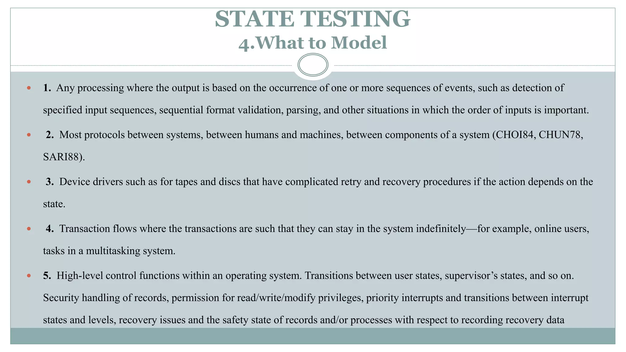 STATE TESTING
4.What to Model
 1. Any processing where the output is based on the occurrence of one or more sequences of events, such as detection of
specified input sequences, sequential format validation, parsing, and other situations in which the order of inputs is important.
 2. Most protocols between systems, between humans and machines, between components of a system (CHOI84, CHUN78,
SARI88).
 3. Device drivers such as for tapes and discs that have complicated retry and recovery procedures if the action depends on the
state.
 4. Transaction flows where the transactions are such that they can stay in the system indefinitely—for example, online users,
tasks in a multitasking system.
 5. High-level control functions within an operating system. Transitions between user states, supervisor’s states, and so on.
Security handling of records, permission for read/write/modify privileges, priority interrupts and transitions between interrupt
states and levels, recovery issues and the safety state of records and/or processes with respect to recording recovery data
 