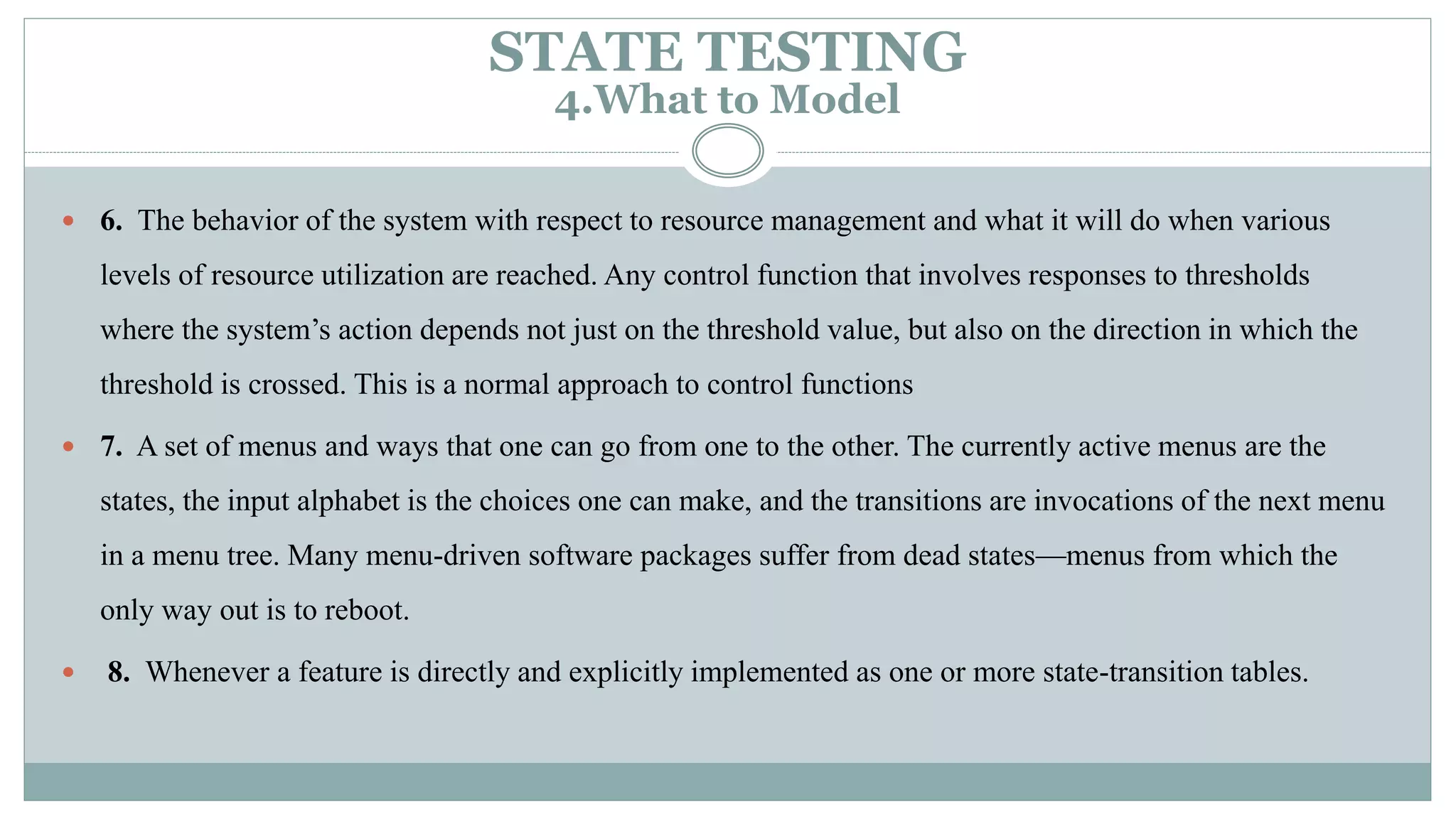  6. The behavior of the system with respect to resource management and what it will do when various
levels of resource utilization are reached. Any control function that involves responses to thresholds
where the system’s action depends not just on the threshold value, but also on the direction in which the
threshold is crossed. This is a normal approach to control functions
 7. A set of menus and ways that one can go from one to the other. The currently active menus are the
states, the input alphabet is the choices one can make, and the transitions are invocations of the next menu
in a menu tree. Many menu-driven software packages suffer from dead states—menus from which the
only way out is to reboot.
 8. Whenever a feature is directly and explicitly implemented as one or more state-transition tables.
STATE TESTING
4.What to Model
 