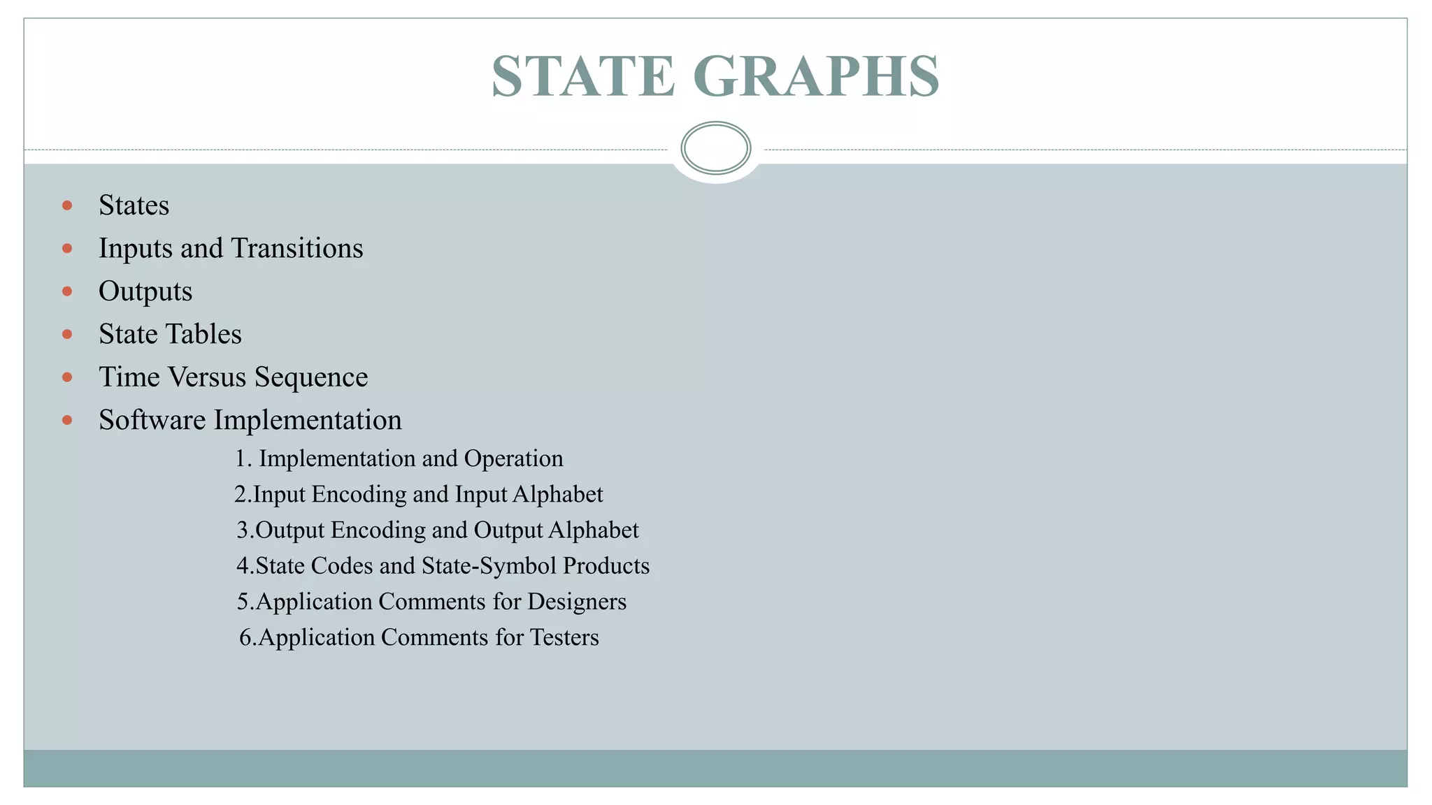 STATE GRAPHS
 States
 Inputs and Transitions
 Outputs
 State Tables
 Time Versus Sequence
 Software Implementation
1. Implementation and Operation
2.Input Encoding and Input Alphabet
3.Output Encoding and Output Alphabet
4.State Codes and State-Symbol Products
5.Application Comments for Designers
6.Application Comments for Testers
 