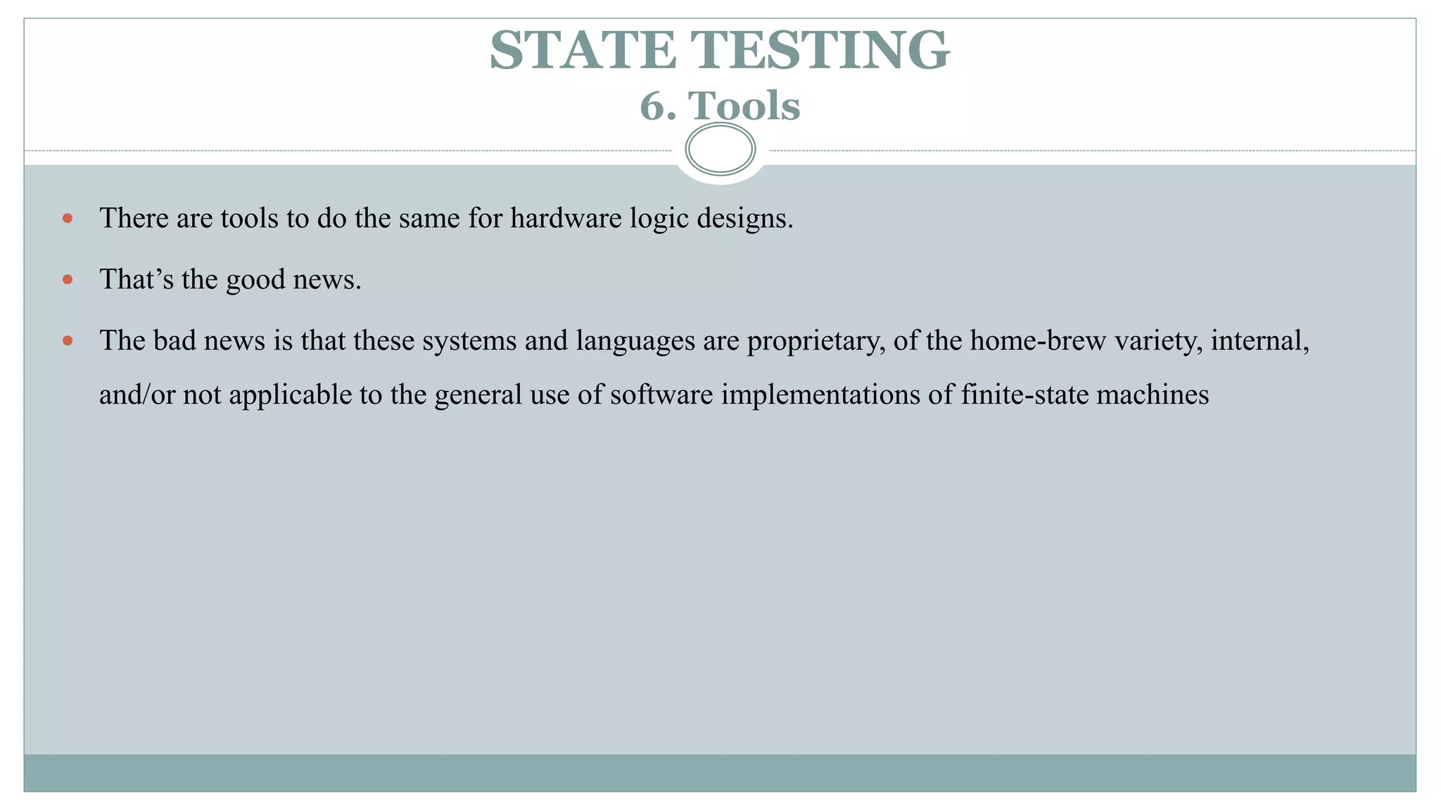 STATE TESTING
6. Tools
 There are tools to do the same for hardware logic designs.
 That’s the good news.
 The bad news is that these systems and languages are proprietary, of the home-brew variety, internal,
and/or not applicable to the general use of software implementations of finite-state machines
 