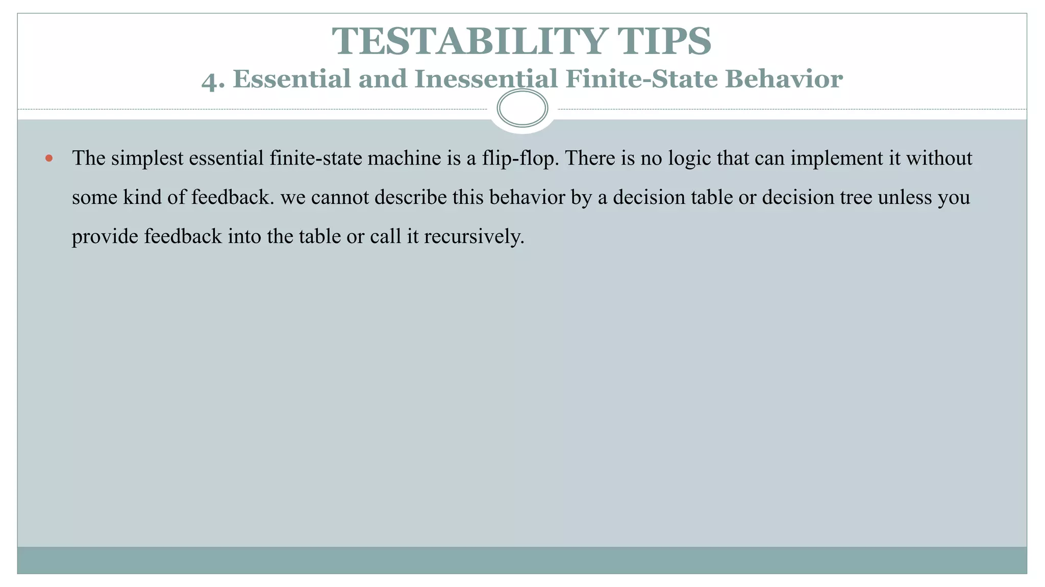 TESTABILITY TIPS
4. Essential and Inessential Finite-State Behavior
 The simplest essential finite-state machine is a flip-flop. There is no logic that can implement it without
some kind of feedback. we cannot describe this behavior by a decision table or decision tree unless you
provide feedback into the table or call it recursively.
 