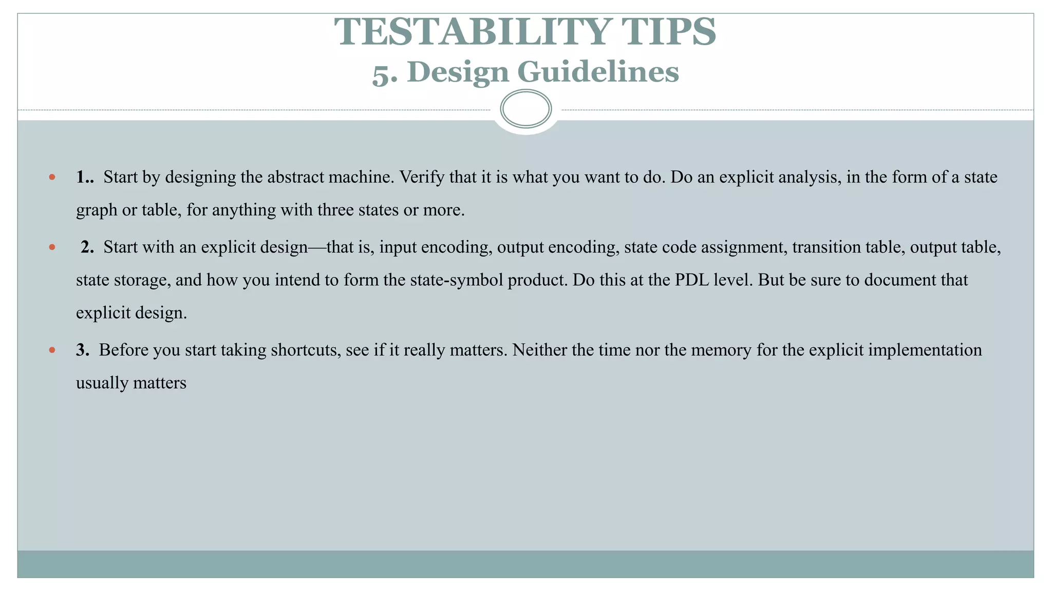 TESTABILITY TIPS
5. Design Guidelines
 1.. Start by designing the abstract machine. Verify that it is what you want to do. Do an explicit analysis, in the form of a state
graph or table, for anything with three states or more.
 2. Start with an explicit design—that is, input encoding, output encoding, state code assignment, transition table, output table,
state storage, and how you intend to form the state-symbol product. Do this at the PDL level. But be sure to document that
explicit design.
 3. Before you start taking shortcuts, see if it really matters. Neither the time nor the memory for the explicit implementation
usually matters
 