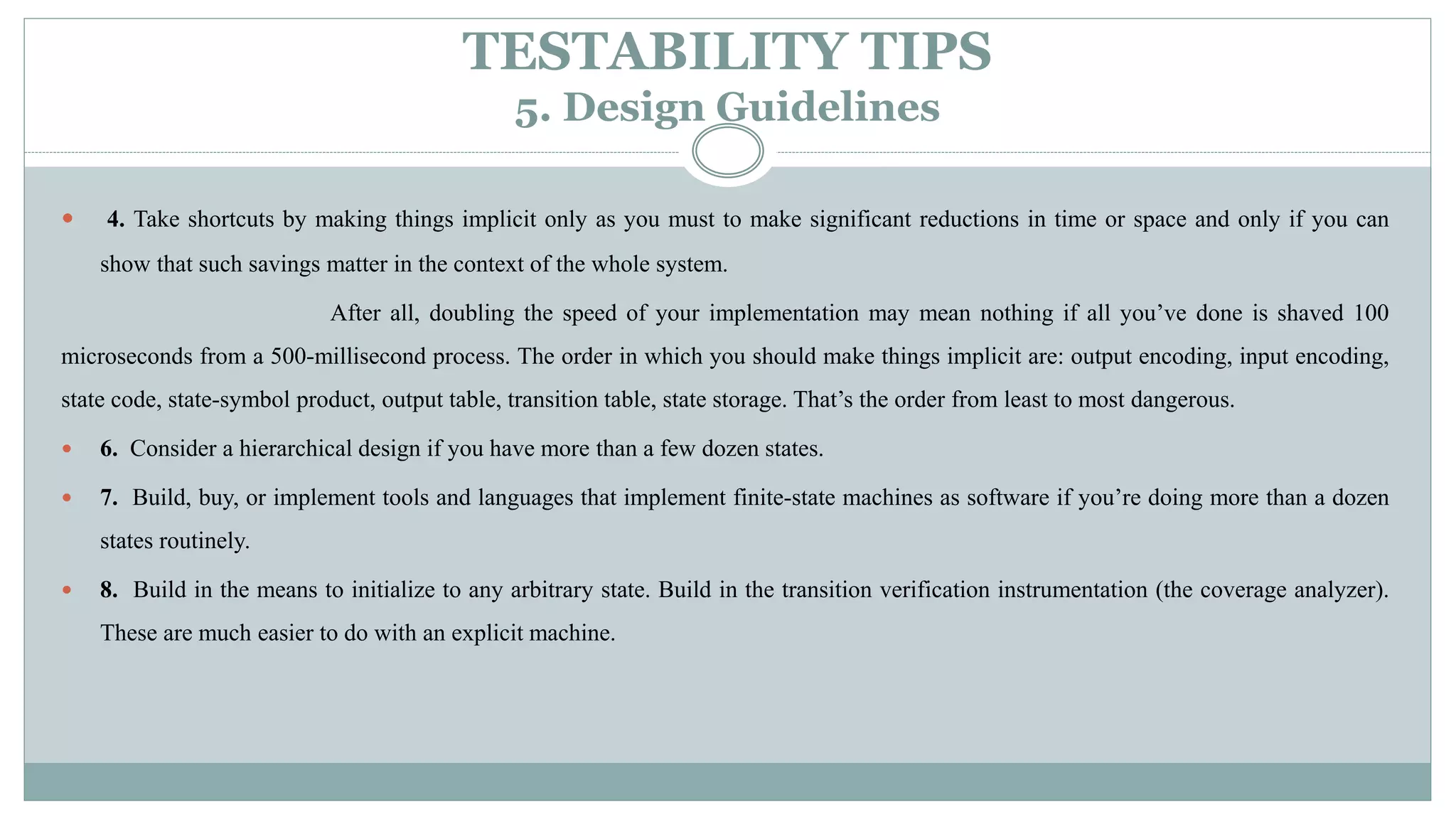 TESTABILITY TIPS
5. Design Guidelines
 4. Take shortcuts by making things implicit only as you must to make significant reductions in time or space and only if you can
show that such savings matter in the context of the whole system.
After all, doubling the speed of your implementation may mean nothing if all you’ve done is shaved 100
microseconds from a 500-millisecond process. The order in which you should make things implicit are: output encoding, input encoding,
state code, state-symbol product, output table, transition table, state storage. That’s the order from least to most dangerous.
 6. Consider a hierarchical design if you have more than a few dozen states.
 7. Build, buy, or implement tools and languages that implement finite-state machines as software if you’re doing more than a dozen
states routinely.
 8. Build in the means to initialize to any arbitrary state. Build in the transition verification instrumentation (the coverage analyzer).
These are much easier to do with an explicit machine.
 