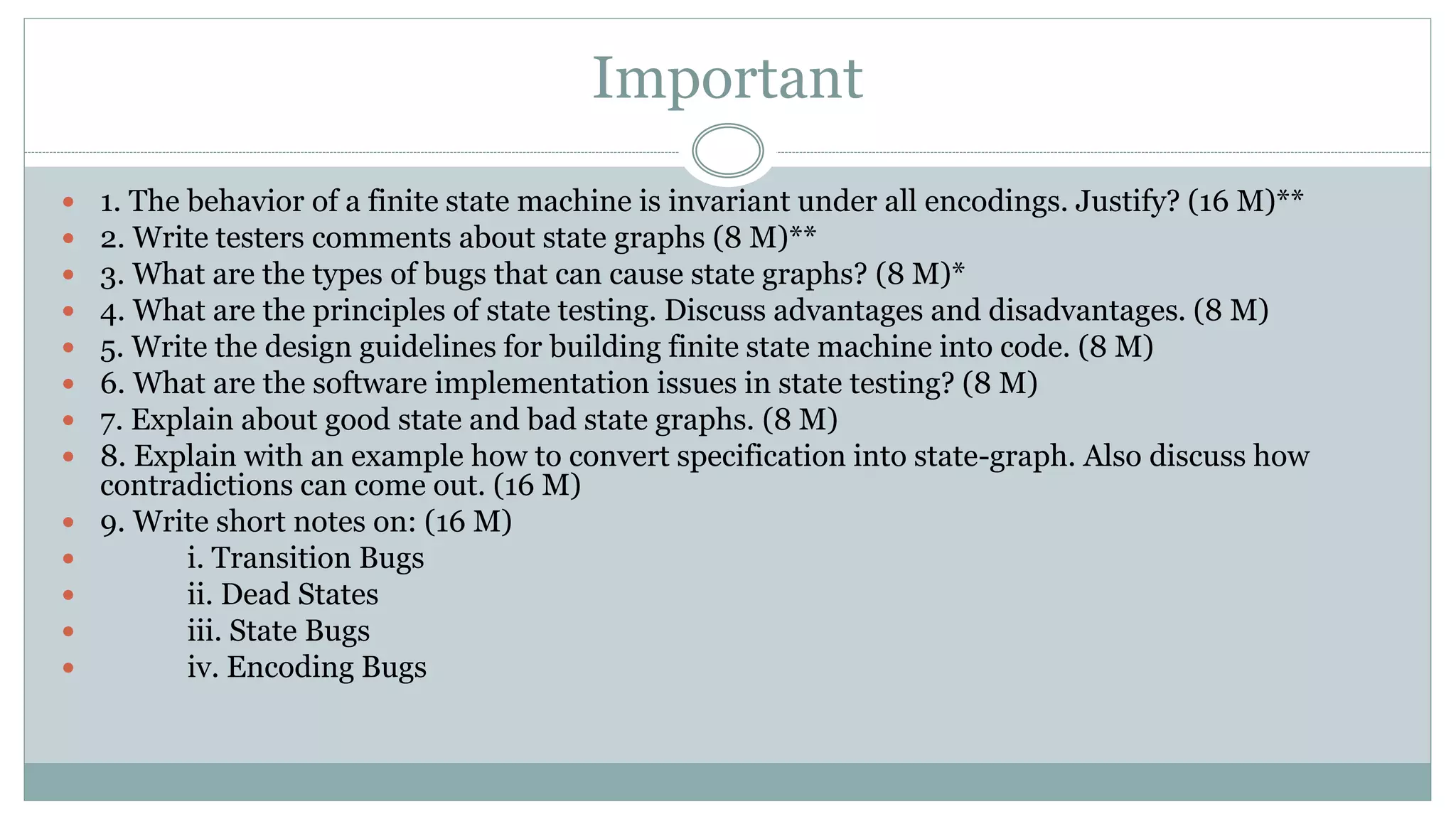 Important
 1. The behavior of a finite state machine is invariant under all encodings. Justify? (16 M)**
 2. Write testers comments about state graphs (8 M)**
 3. What are the types of bugs that can cause state graphs? (8 M)*
 4. What are the principles of state testing. Discuss advantages and disadvantages. (8 M)
 5. Write the design guidelines for building finite state machine into code. (8 M)
 6. What are the software implementation issues in state testing? (8 M)
 7. Explain about good state and bad state graphs. (8 M)
 8. Explain with an example how to convert specification into state-graph. Also discuss how
contradictions can come out. (16 M)
 9. Write short notes on: (16 M)
 i. Transition Bugs
 ii. Dead States
 iii. State Bugs
 iv. Encoding Bugs
 