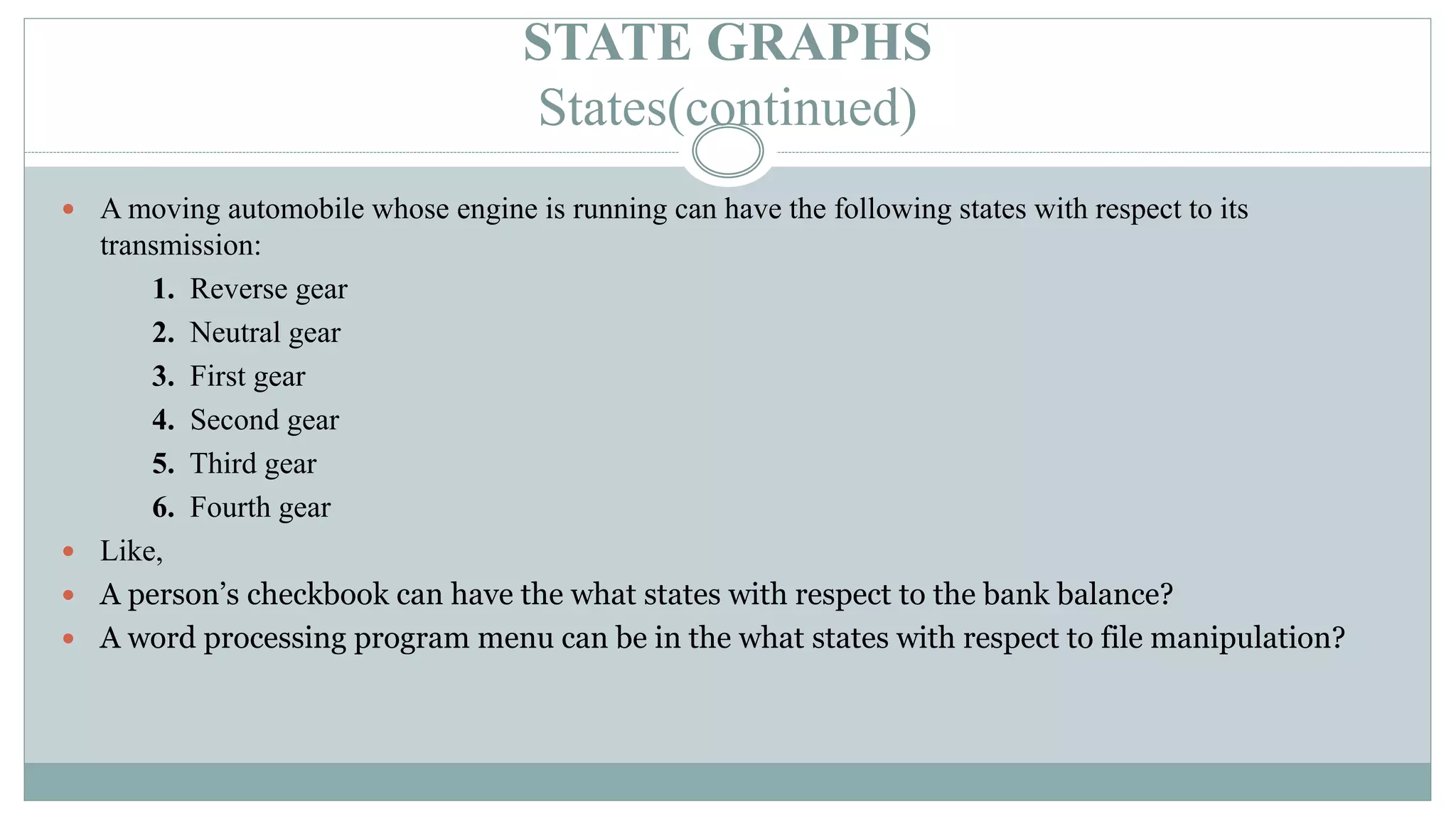 STATE GRAPHS
States(continued)
 A moving automobile whose engine is running can have the following states with respect to its
transmission:
1. Reverse gear
2. Neutral gear
3. First gear
4. Second gear
5. Third gear
6. Fourth gear
 Like,
 A person’s checkbook can have the what states with respect to the bank balance?
 A word processing program menu can be in the what states with respect to file manipulation?
 