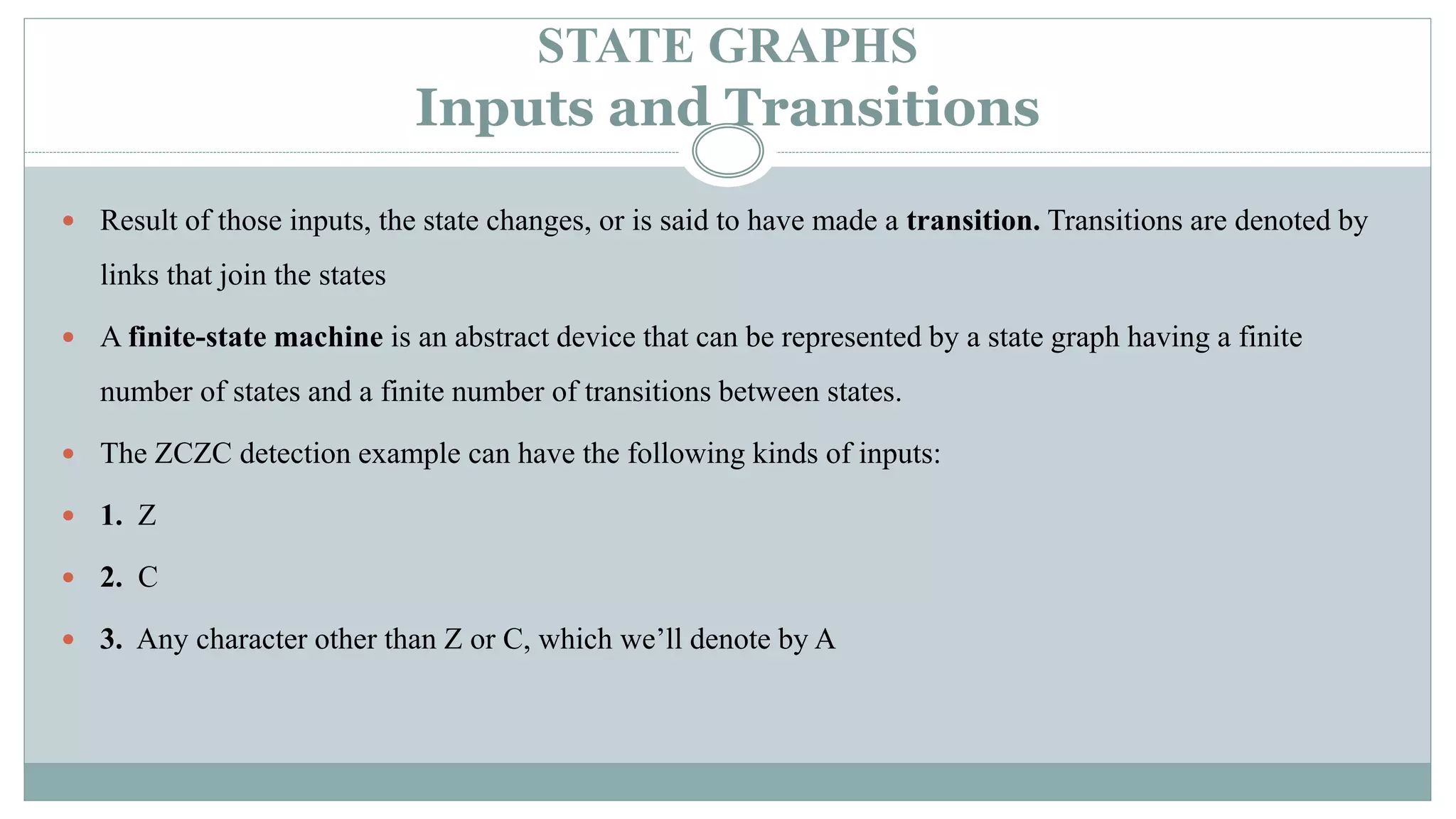 STATE GRAPHS
Inputs and Transitions
 Result of those inputs, the state changes, or is said to have made a transition. Transitions are denoted by
links that join the states
 A finite-state machine is an abstract device that can be represented by a state graph having a finite
number of states and a finite number of transitions between states.
 The ZCZC detection example can have the following kinds of inputs:
 1. Z
 2. C
 3. Any character other than Z or C, which we’ll denote by A
 