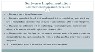 Software Implementation
1.Implementation and Operation
 1. The present state is fetched from memory.
 2. The present input value is fetched. If it is already numerical, it can be used directly; otherwise, it may
have to be encoded into a numerical value, say by use of a case statement, a table, or some other process.
 3. The present state and the input code are combined (e.g., concatenated) to yield a pointer (row and
column) of the transition table and its logical image (the output table).
 4. The output table, either directly or via a case statement, contains a pointer to the routine to be executed
(the output) for that state-input combination. The routine is invoked (possibly a trivial routine if no output
is required).
 5. The same pointer is used to fetch the new state value, which is then stored.
 