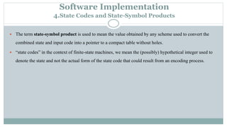 Software Implementation
4.State Codes and State-Symbol Products
 The term state-symbol product is used to mean the value obtained by any scheme used to convert the
combined state and input code into a pointer to a compact table without holes.
 “state codes” in the context of finite-state machines, we mean the (possibly) hypothetical integer used to
denote the state and not the actual form of the state code that could result from an encoding process.
 