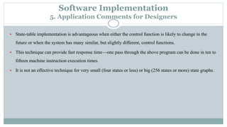 Software Implementation
5. Application Comments for Designers
 State-table implementation is advantageous when either the control function is likely to change in the
future or when the system has many similar, but slightly different, control functions.
 This technique can provide fast response time—one pass through the above program can be done in ten to
fifteen machine instruction execution times.
 It is not an effective technique for very small (four states or less) or big (256 states or more) state graphs.
 