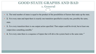 GOOD STATE GRAPHS AND BAD
1. General
 1. The total number of states is equal to the product of the possibilities of factors that make up the state.
 2. For every state and input there is exactly one transition specified to exactly one, possibly the same,
state.
 3. For every transition there is one output action specified. That output could be trivial, but at least one
output does something sensible.*
 4. For every state there is a sequence of inputs that will drive the system back to the same state.**
 