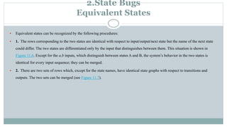 2.State Bugs
Equivalent States
 Equivalent states can be recognized by the following procedures:
 1. The rows corresponding to the two states are identical with respect to input/output/next state but the name of the next state
could differ. The two states are differentiated only by the input that distinguishes between them. This situation is shown in
Figure 11.6. Except for the a,b inputs, which distinguish between states A and B, the system’s behavior in the two states is
identical for every input sequence; they can be merged.
 2. There are two sets of rows which, except for the state names, have identical state graphs with respect to transitions and
outputs. The two sets can be merged (see Figure 11.7).
 