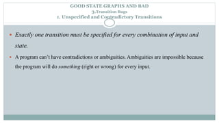 GOOD STATE GRAPHS AND BAD
3.Transition Bugs
1. Unspecified and Contradictory Transitions
 Exactly one transition must be specified for every combination of input and
state.
 A program can’t have contradictions or ambiguities. Ambiguities are impossible because
the program will do something (right or wrong) for every input.
 