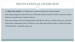MOTIVATIONAL OVERVIEW
 The finite-state machine is as fundamental to software engineering as boolean algebra.
 State testing strategies are based on the use of finite-state machine models for software structure, software
behavior, or specifications of software behavior.
 Finite-state machines can also be implemented as table-driven software, in which case they are a powerful
design option. Independent testers are likeliest to use a finite-state machine model as a guide to the design
of functional tests—especially system tests.
 
